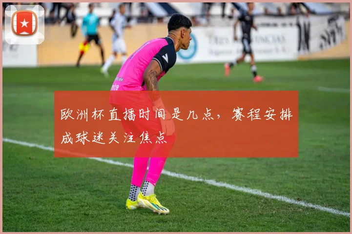 欧洲杯直播时间是几点，赛程安排成球迷关注焦点