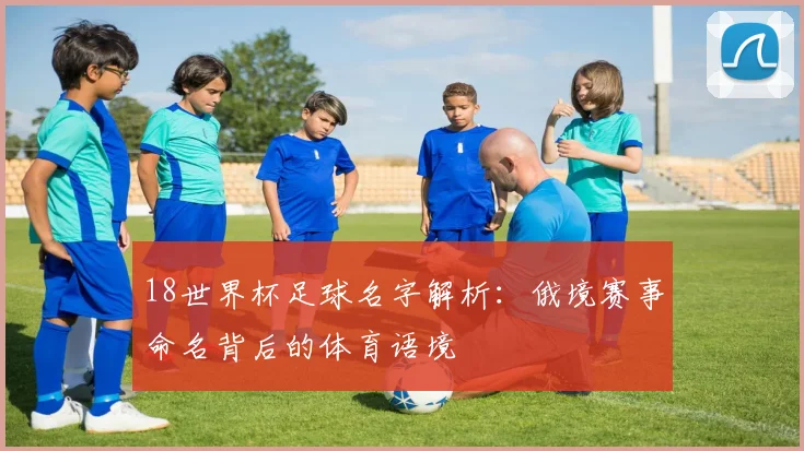 18世界杯足球名字解析:俄境赛事命名背后的体育语境