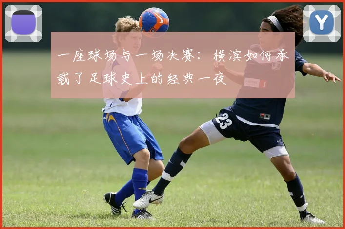 一座球场与一场决赛:横滨如何承载了足球史上的经典一夜
