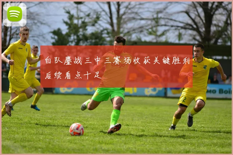 白队鏖战三中三赛场收获关键胜利后续看点十足