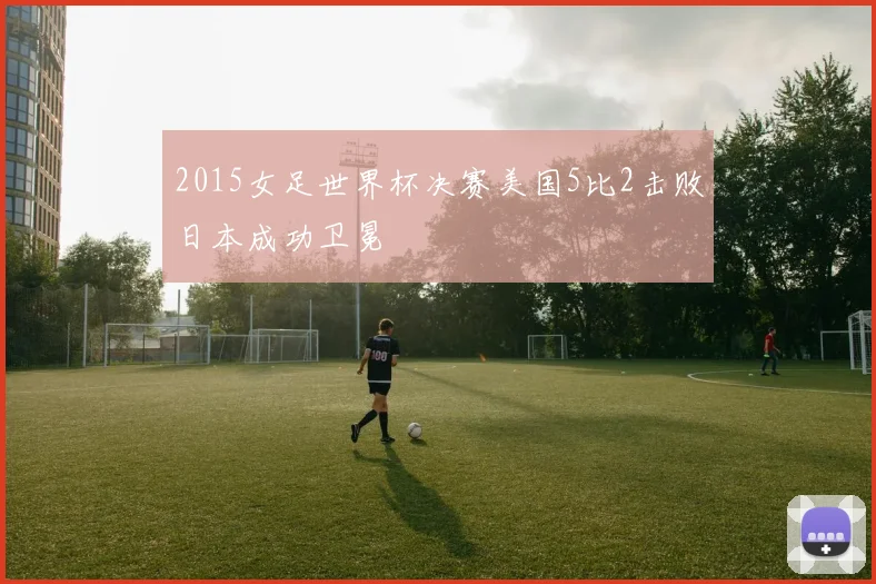 2015女足世界杯决赛美国5比2击败日本成功卫冕