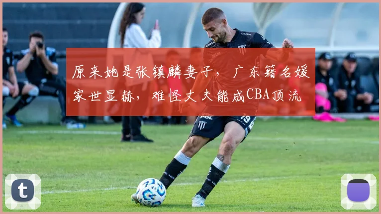 原来她是张镇麟妻子，广东籍名媛家世显赫，难怪丈夫能成CBA顶流