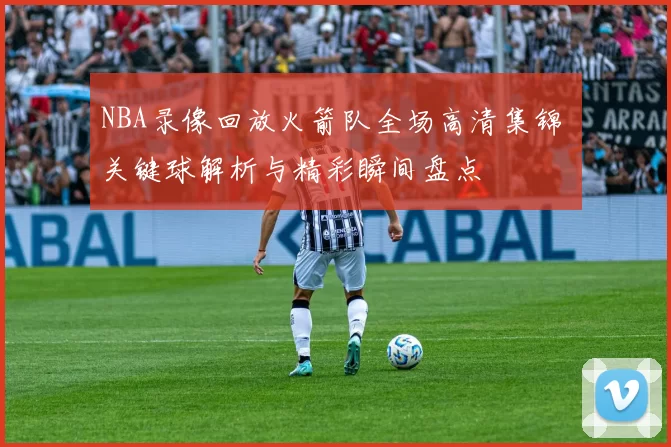 NBA录像回放火箭队全场高清集锦 关键球解析与精彩瞬间盘点