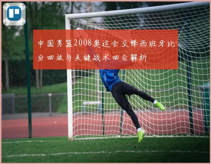 中国男篮2008奥运会交锋西班牙比分回放与关键战术回合解析