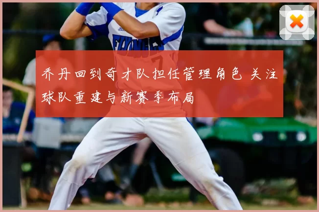 乔丹回到奇才队担任管理角色 关注球队重建与新赛季布局