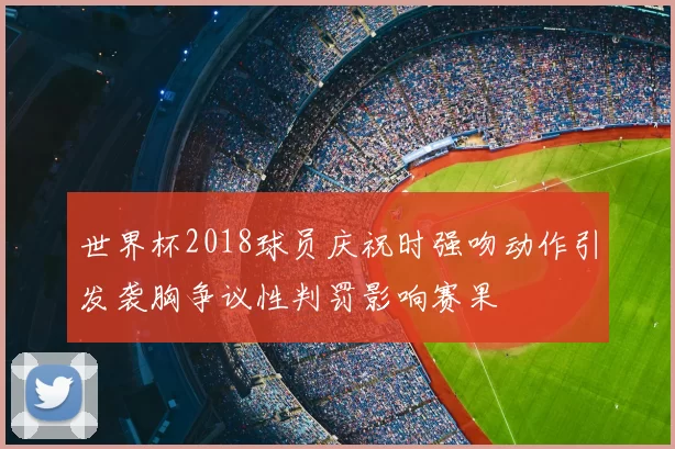 世界杯2018球员庆祝时强吻动作引发袭胸争议性判罚影响赛果