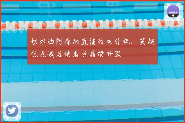 切尔西阿森纳直播对决升级，英超焦点战后续看点持续升温