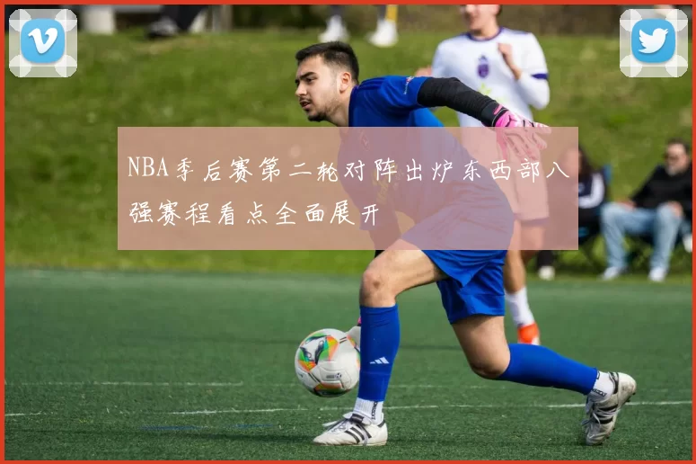 NBA季后赛第二轮对阵出炉东西部八强赛程看点全面展开