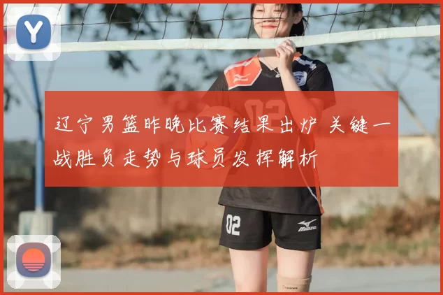 辽宁男篮昨晚比赛结果出炉 关键一战胜负走势与球员发挥解析