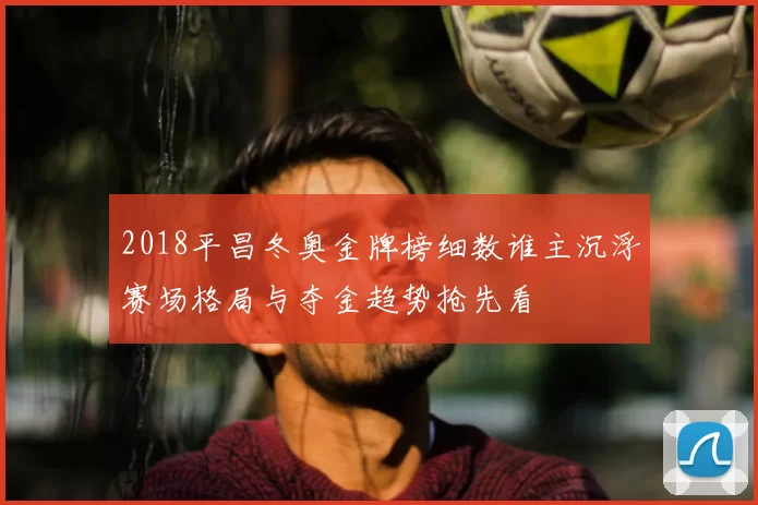 2018平昌冬奥金牌榜细数谁主沉浮赛场格局与夺金趋势抢先看