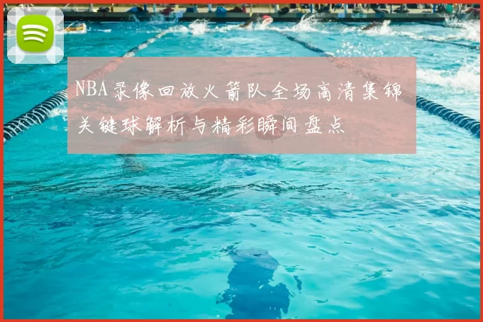 NBA录像回放火箭队全场高清集锦 关键球解析与精彩瞬间盘点