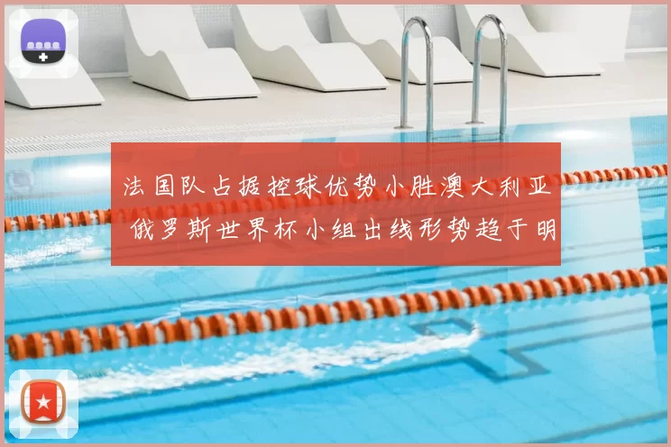 法国队占据控球优势小胜澳大利亚 俄罗斯世界杯小组出线形势趋于明朗