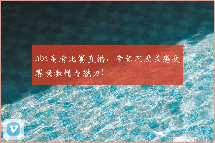 nba高清比赛直播，带你沉浸式感受赛场激情与魅力！