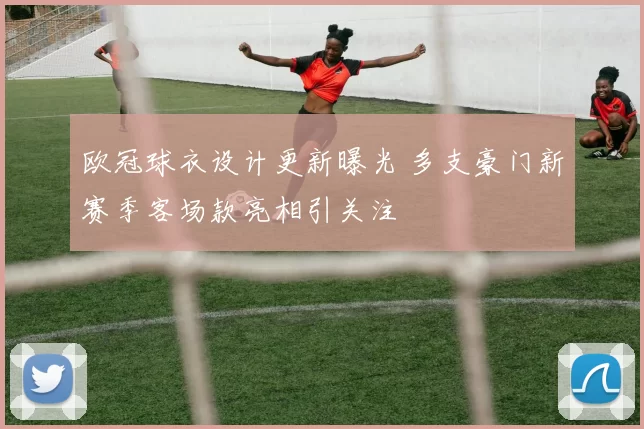 欧冠球衣设计更新曝光 多支豪门新赛季客场款亮相引关注