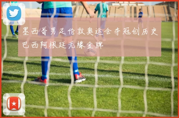 墨西哥男足伦敦奥运会夺冠创历史巴西阿根廷无缘金牌