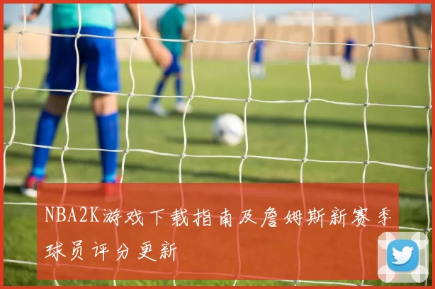 NBA2K游戏下载指南及詹姆斯新赛季球员评分更新