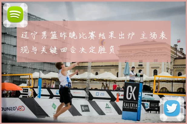 辽宁男篮昨晚比赛结果出炉 主场表现与关键回合决定胜负