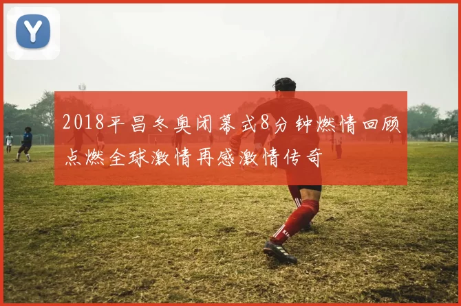 2018平昌冬奥闭幕式8分钟燃情回顾点燃全球激情再感激情传奇