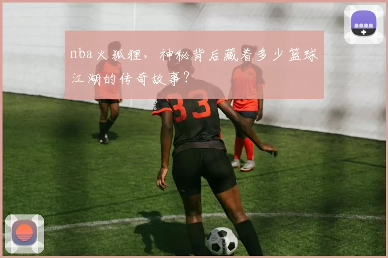 nba火狐狸,神秘背后藏着多少篮球江湖的传奇故事?