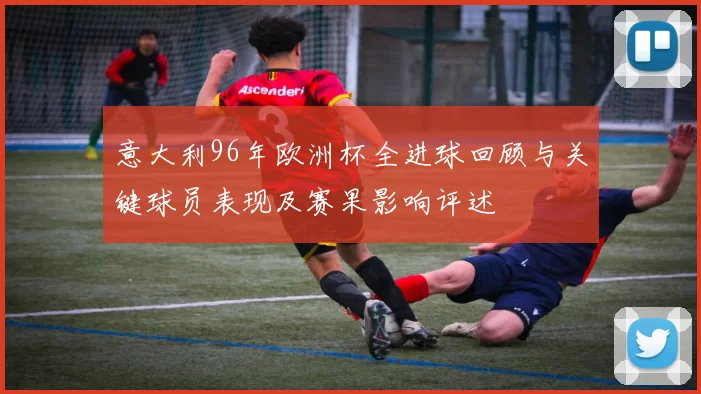 意大利96年欧洲杯全进球回顾与关键球员表现及赛果影响评述