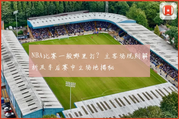 NBA比赛一般哪里打?主客场规则解析及季后赛中立场地揭秘