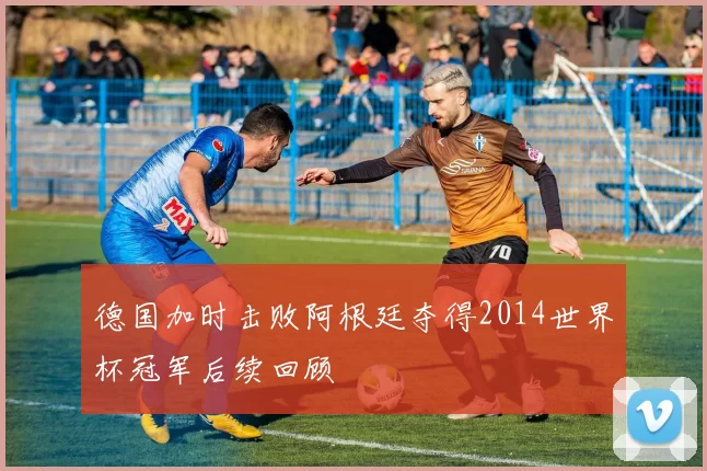 德国加时击败阿根廷夺得2014世界杯冠军后续回顾