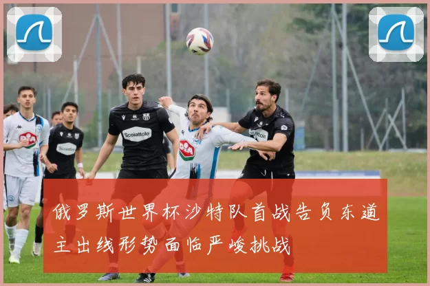 俄罗斯世界杯沙特队首战告负东道主出线形势面临严峻挑战