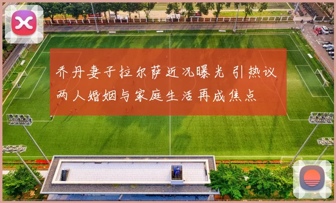 乔丹妻子拉尔萨近况曝光 引热议 两人婚姻与家庭生活再成焦点