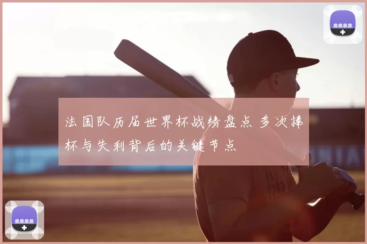 法国队历届世界杯战绩盘点 多次捧杯与失利背后的关键节点