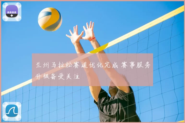 兰州马拉松赛道优化完成 赛事服务升级备受关注