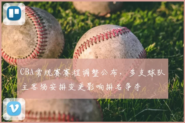 CBA常规赛赛程调整公布，多支球队主客场安排变更影响排名争夺