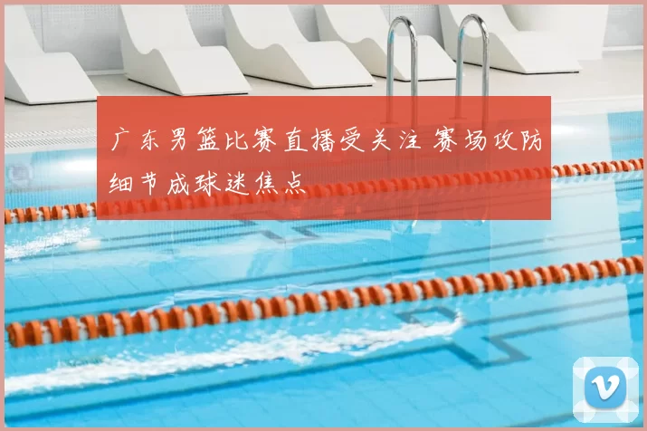 广东男篮比赛直播受关注 赛场攻防细节成球迷焦点