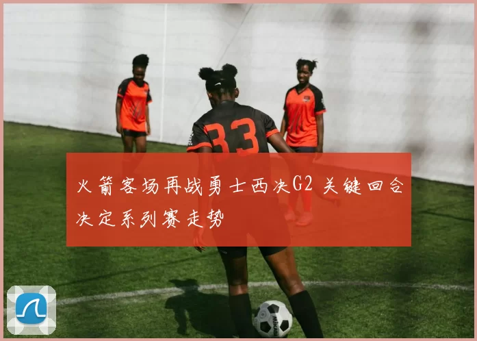 火箭客场再战勇士西决G2 关键回合决定系列赛走势