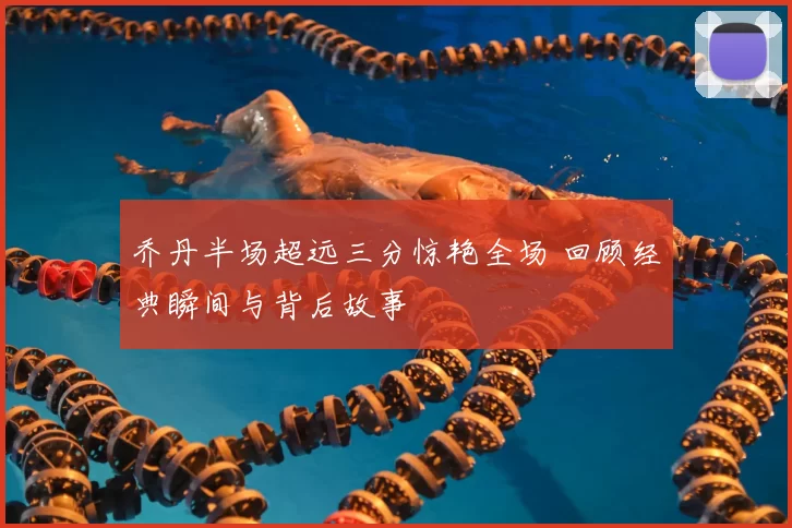 乔丹半场超远三分惊艳全场 回顾经典瞬间与背后故事