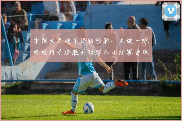 中国女足绝杀逆转险胜，关键一球终结对手连胜并助球队小组赛晋级