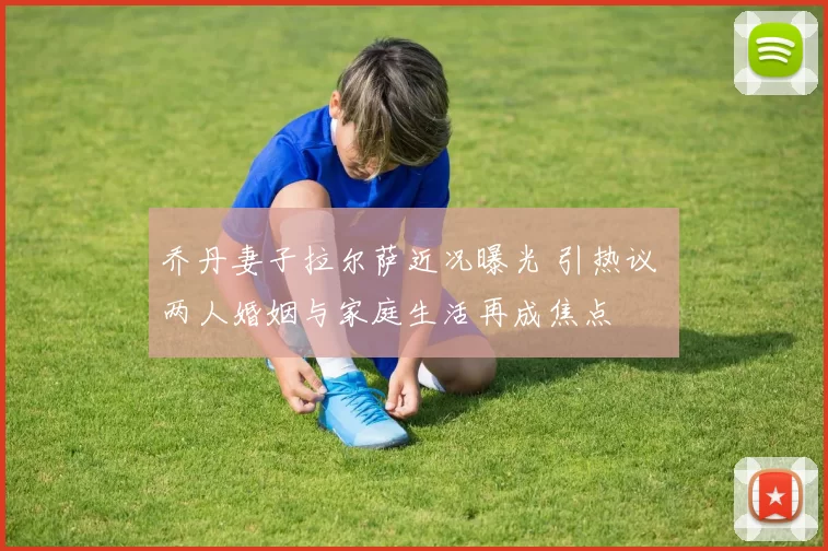 乔丹妻子拉尔萨近况曝光 引热议 两人婚姻与家庭生活再成焦点