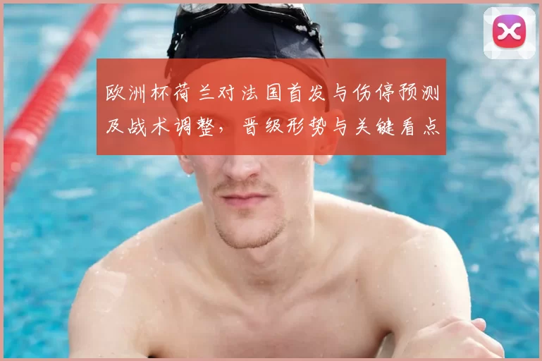 欧洲杯荷兰对法国首发与伤停预测及战术调整，晋级形势与关键看点