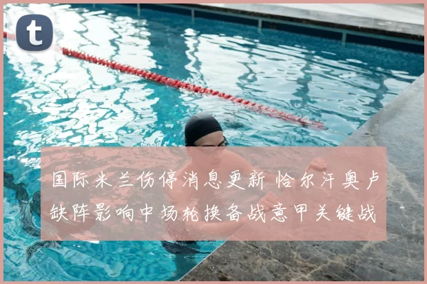 国际米兰伤停消息更新 恰尔汗奥卢缺阵影响中场轮换备战意甲关键战