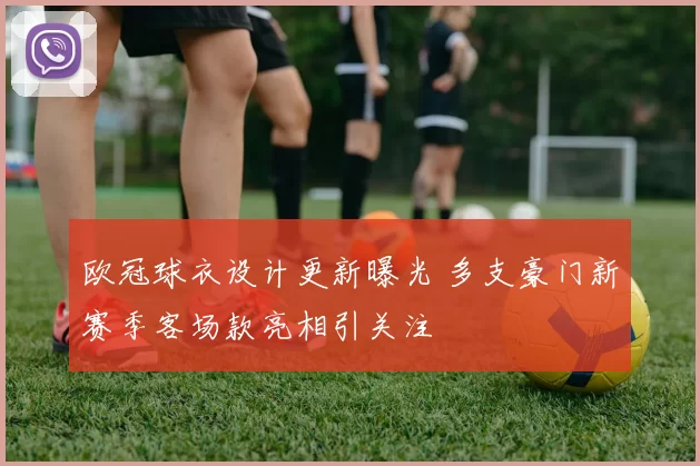 欧冠球衣设计更新曝光 多支豪门新赛季客场款亮相引关注