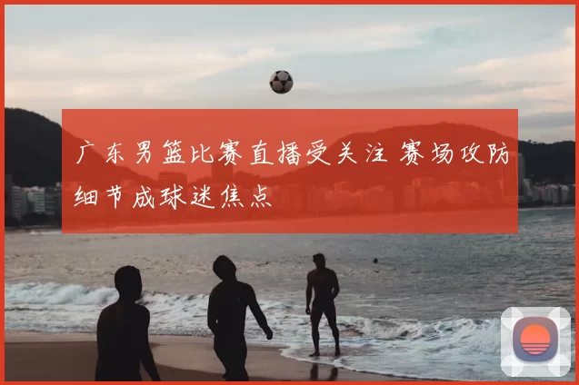 广东男篮比赛直播受关注 赛场攻防细节成球迷焦点