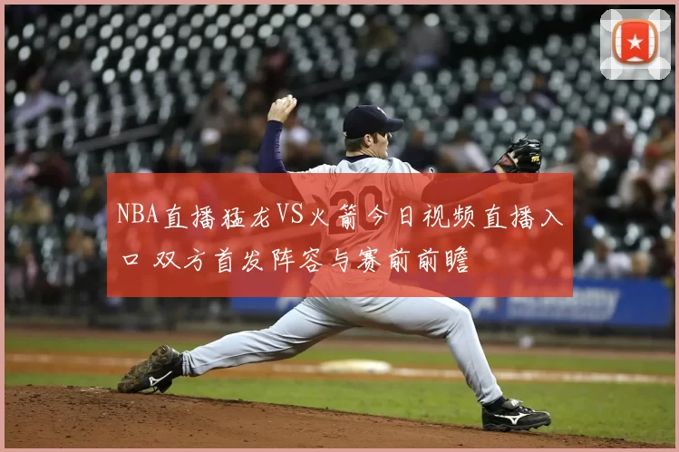NBA直播猛龙VS火箭今日视频直播入口 双方首发阵容与赛前前瞻