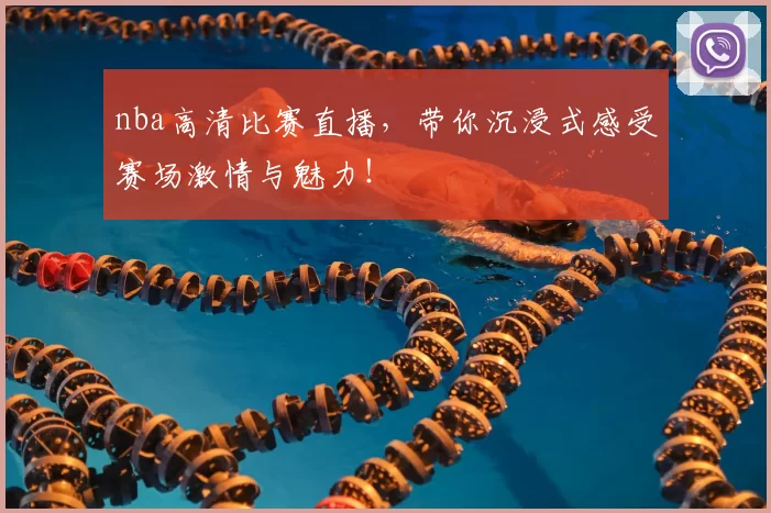 nba高清比赛直播，带你沉浸式感受赛场激情与魅力！