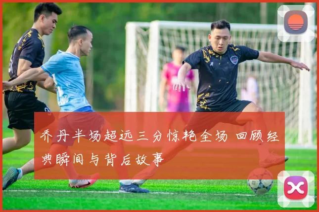 乔丹半场超远三分惊艳全场 回顾经典瞬间与背后故事