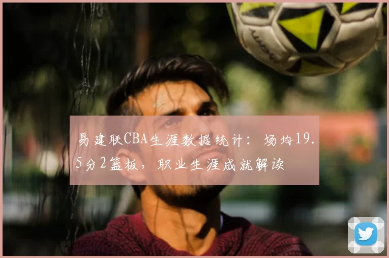 易建联CBA生涯数据统计:场均19.5分2篮板,职业生涯成就解读