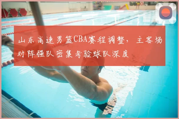 山东高速男篮CBA赛程调整，主客场对阵强队密集考验球队深度